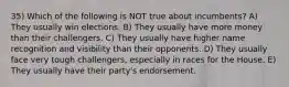 35) Which of the following is NOT true about incumbents? A) They usually win elections. B) They usually have more money than their challengers. C) They usually have higher name recognition and visibility than their opponents. D) They usually face very tough challengers, especially in races for the House. E) They usually have their party's endorsement.