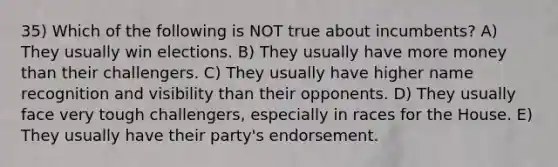 35) Which of the following is NOT true about incumbents? A) They usually win elections. B) They usually have more money than their challengers. C) They usually have higher name recognition and visibility than their opponents. D) They usually face very tough challengers, especially in races for the House. E) They usually have their party's endorsement.