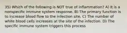 35) Which of the following is NOT true of inflammation? A) It is a nonspecific immune system response. B) The primary function is to increase blood flow to the infection site. C) The number of white blood cells increases at the site of the infection. D) The specific immune system triggers this process