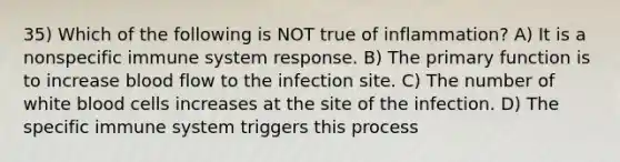 35) Which of the following is NOT true of inflammation? A) It is a nonspecific immune system response. B) The primary function is to increase blood flow to the infection site. C) The number of white blood cells increases at the site of the infection. D) The specific immune system triggers this process