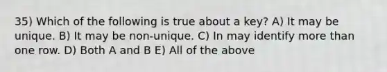 35) Which of the following is true about a key? A) It may be unique. B) It may be non-unique. C) In may identify more than one row. D) Both A and B E) All of the above