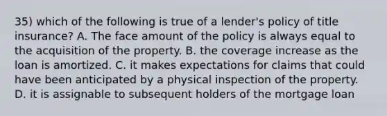 35) which of the following is true of a lender's policy of title insurance? A. The face amount of the policy is always equal to the acquisition of the property. B. the coverage increase as the loan is amortized. C. it makes expectations for claims that could have been anticipated by a physical inspection of the property. D. it is assignable to subsequent holders of the mortgage loan