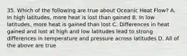 35. Which of the following are true about Oceanic Heat Flow? A. In high latitudes, more heat is lost than gained B. In low latitudes, more heat is gained than lost C. Differences in heat gained and lost at high and low latitudes lead to strong differences in temperature and pressure across latitudes D. All of the above are true