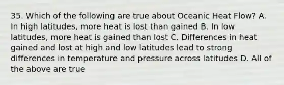 35. Which of the following are true about Oceanic Heat Flow? A. In high latitudes, more heat is lost than gained B. In low latitudes, more heat is gained than lost C. Differences in heat gained and lost at high and low latitudes lead to strong differences in temperature and pressure across latitudes D. All of the above are true