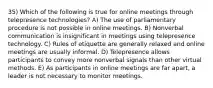 35) Which of the following is true for online meetings through telepresence technologies? A) The use of parliamentary procedure is not possible in online meetings. B) Nonverbal communication is insignificant in meetings using telepresence technology. C) Rules of etiquette are generally relaxed and online meetings are usually informal. D) Telepresence allows participants to convey more nonverbal signals than other virtual methods. E) As participants in online meetings are far apart, a leader is not necessary to monitor meetings.