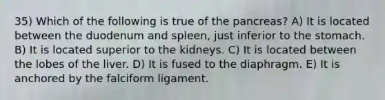 35) Which of the following is true of the pancreas? A) It is located between the duodenum and spleen, just inferior to the stomach. B) It is located superior to the kidneys. C) It is located between the lobes of the liver. D) It is fused to the diaphragm. E) It is anchored by the falciform ligament.