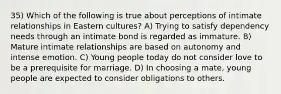 35) Which of the following is true about perceptions of intimate relationships in Eastern cultures? A) Trying to satisfy dependency needs through an intimate bond is regarded as immature. B) Mature intimate relationships are based on autonomy and intense emotion. C) Young people today do not consider love to be a prerequisite for marriage. D) In choosing a mate, young people are expected to consider obligations to others.