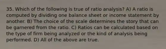 35. Which of the following is true of ratio analysis? A) A ratio is computed by dividing one balance sheet or income statement by another. B) The choice of the scale determines the story that can be garnered from the ratio. C) Ratios can be calculated based on the type of firm being analyzed or the kind of analysis being performed. D) All of the above are true.