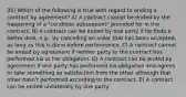 35) Which of the following is true with regard to ending a contract by agreement? A) A contract cannot be ended by the happening of a "condition subsequent" provided for in the contract. B) A contract can be ended by one party if he finds a better deal, e.g., by cancelling an order that has been accepted, as long as this is done before performance. C) A contract cannot be ended by agreement if neither party to the contract has performed his or her obligation. D) A contract can be ended by agreement if one party has performed his obligation and agrees to take something as satisfaction from the other although that other hasn't performed according to the contract. E) A contract can be ended unilaterally by one party.