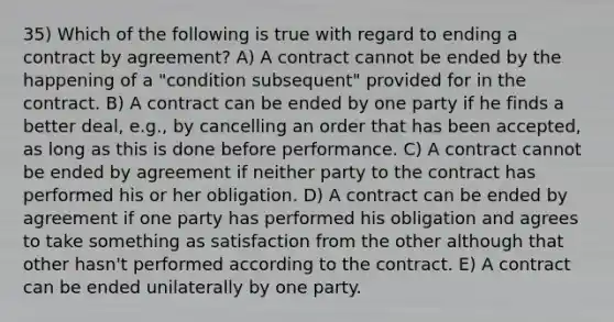 35) Which of the following is true with regard to ending a contract by agreement? A) A contract cannot be ended by the happening of a "condition subsequent" provided for in the contract. B) A contract can be ended by one party if he finds a better deal, e.g., by cancelling an order that has been accepted, as long as this is done before performance. C) A contract cannot be ended by agreement if neither party to the contract has performed his or her obligation. D) A contract can be ended by agreement if one party has performed his obligation and agrees to take something as satisfaction from the other although that other hasn't performed according to the contract. E) A contract can be ended unilaterally by one party.