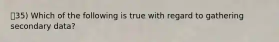 35) Which of the following is true with regard to gathering secondary data?