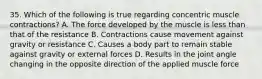 35. Which of the following is true regarding concentric muscle contractions? A. The force developed by the muscle is less than that of the resistance B. Contractions cause movement against gravity or resistance C. Causes a body part to remain stable against gravity or external forces D. Results in the joint angle changing in the opposite direction of the applied muscle force