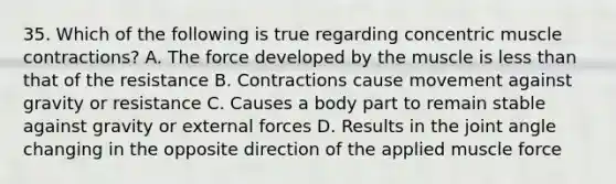 35. Which of the following is true regarding concentric muscle contractions? A. The force developed by the muscle is less than that of the resistance B. Contractions cause movement against gravity or resistance C. Causes a body part to remain stable against gravity or external forces D. Results in the joint angle changing in the opposite direction of the applied muscle force