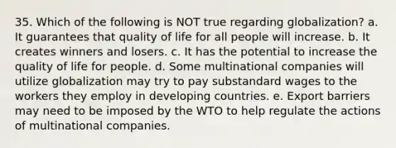 35. Which of the following is NOT true regarding globalization? a. It guarantees that quality of life for all people will increase. b. It creates winners and losers. c. It has the potential to increase the quality of life for people. d. Some multinational companies will utilize globalization may try to pay substandard wages to the workers they employ in developing countries. e. Export barriers may need to be imposed by the WTO to help regulate the actions of multinational companies.