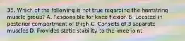 35. Which of the following is not true regarding the hamstring muscle group? A. Responsible for knee flexion B. Located in posterior compartment of thigh C. Consists of 3 separate muscles D. Provides static stability to the knee joint