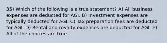 35) Which of the following is a true statement? A) All business expenses are deducted for AGI. B) Investment expenses are typically deducted for AGI. C) Tax preparation fees are deducted for AGI. D) Rental and royalty expenses are deducted for AGI. E) All of the choices are true.