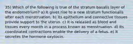 35) Which of the following is true of the stratum basalis layer of the endometrium? a) It gives rise to a new stratum functionalis after each menstruation. b) Its epithelium and connective tissues provide support to the uterus. c) It is released as blood and tissues every month in a process known as menstruation. d) Its coordinated contractions enable the delivery of a fetus. e) It secretes the hormone oxytocin.