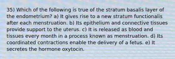 35) Which of the following is true of the stratum basalis layer of the endometrium? a) It gives rise to a new stratum functionalis after each menstruation. b) Its epithelium and connective tissues provide support to the uterus. c) It is released as blood and tissues every month in a process known as menstruation. d) Its coordinated contractions enable the delivery of a fetus. e) It secretes the hormone oxytocin.