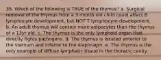 35. Which of the following is TRUE of the thymus? a. Surgical removal of the thymus from a 3 month old child could affect B lymphocyte development, but NOT T lymphocyte development. b. An adult thymus will contain more adipocytes than the thymus of a 13yr old. c. The thymus is the only lymphoid organ that directly fights pathogens. d. The thymus is located anterior to the sternum and inferior to the diaphragm. e. The thymus is the only example of diffuse lymphatic tissue in the thoracic cavity.