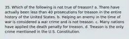 35. Which of the following is not true of treason? a. There have actually been less than 40 prosecutions for treason in the entire history of the United States. b. Helping an enemy in the time of war is considered a war crime and is not treason. c. Many nations have applied the death penalty for treason. d. Treason is the only crime mentioned in the U.S. Constitution.