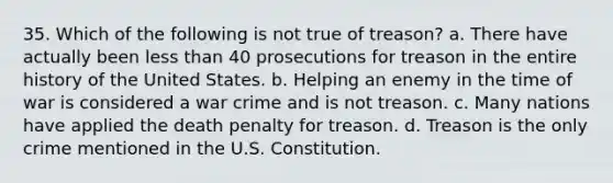 35. Which of the following is not true of treason? a. There have actually been less than 40 prosecutions for treason in the entire history of the United States. b. Helping an enemy in the time of war is considered a war crime and is not treason. c. Many nations have applied the death penalty for treason. d. Treason is the only crime mentioned in the U.S. Constitution.