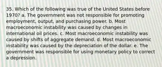 35. Which of the following was true of the United States before 1970? a. The government was not responsible for promoting employment, output, and purchasing power. b. Most macroeconomic instability was caused by changes in international oil prices. c. Most macroeconomic instability was caused by shifts of aggregate demand. d. Most macroeconomic instability was caused by the depreciation of the dollar. e. The government was responsible for using <a href='https://www.questionai.com/knowledge/kEE0G7Llsx-monetary-policy' class='anchor-knowledge'>monetary policy</a> to correct a depression.