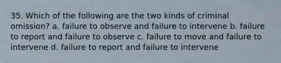 35. Which of the following are the two kinds of criminal omission? a. failure to observe and failure to intervene b. failure to report and failure to observe c. failure to move and failure to intervene d. failure to report and failure to intervene