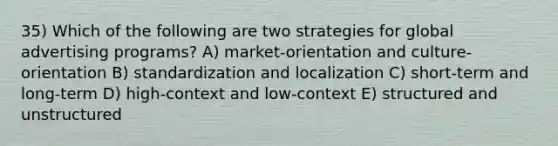 35) Which of the following are two strategies for global advertising programs? A) market-orientation and culture-orientation B) standardization and localization C) short-term and long-term D) high-context and low-context E) structured and unstructured