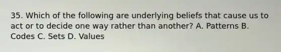 35. Which of the following are underlying beliefs that cause us to act or to decide one way rather than another? A. Patterns B. Codes C. Sets D. Values