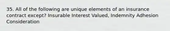 35. All of the following are unique elements of an insurance contract except? Insurable Interest Valued, Indemnity Adhesion Consideration