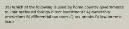 35) Which of the following is used by home country governments to limit outbound foreign direct investment? A) ownership restrictions B) differential tax rates C) tax breaks D) low-interest loans