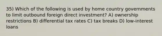 35) Which of the following is used by home country governments to limit outbound foreign direct investment? A) ownership restrictions B) differential tax rates C) tax breaks D) low-interest loans