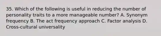 35. Which of the following is useful in reducing the number of personality traits to a more manageable number? A. Synonym frequency B. The act frequency approach C. Factor analysis D. Cross-cultural universality