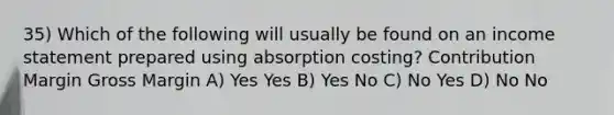 35) Which of the following will usually be found on an income statement prepared using absorption costing? Contribution Margin Gross Margin A) Yes Yes B) Yes No C) No Yes D) No No