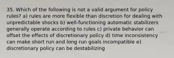 35. Which of the following is not a valid argument for policy rules? a) rules are more flexible than discretion for dealing with unpredictable shocks b) well-functioning automatic stabilizers generally operate according to rules c) private behavior can offset the effects of discretionary policy d) time inconsistency can make short run and long run goals incompatible e) discretionary policy can be destabilizing