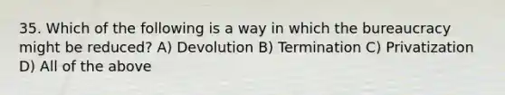 35. Which of the following is a way in which the bureaucracy might be reduced? A) Devolution B) Termination C) Privatization D) All of the above