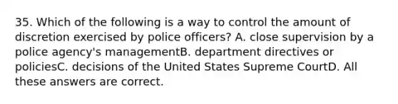 35. Which of the following is a way to control the amount of discretion exercised by police officers? A. close supervision by a police agency's managementB. department directives or policiesC. decisions of the United States Supreme CourtD. All these answers are correct.