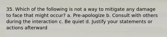 35. Which of the following is not a way to mitigate any damage to face that might occur? a. Pre-apologize b. Consult with others during the interaction c. Be quiet d. Justify your statements or actions afterward