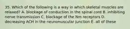 35. Which of the following is a way in which skeletal muscles are relaxed? A. blockage of conduction in the spinal cord B. inhibiting nerve transmission C. blockage of the Nm receptors D. decreasing ACH in the neuromuscular junction E. all of these