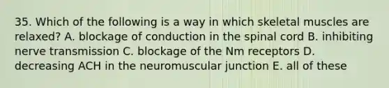 35. Which of the following is a way in which skeletal muscles are relaxed? A. blockage of conduction in the spinal cord B. inhibiting nerve transmission C. blockage of the Nm receptors D. decreasing ACH in the neuromuscular junction E. all of these