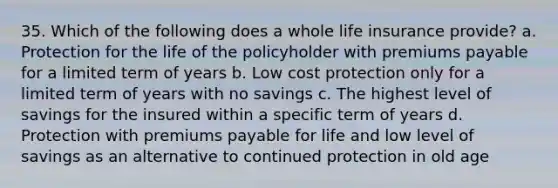 35. Which of the following does a whole <a href='https://www.questionai.com/knowledge/kwvuu0uLdT-life-insurance' class='anchor-knowledge'>life insurance</a> provide? a. Protection for the life of the policyholder with premiums payable for a limited term of years b. Low cost protection only for a limited term of years with no savings c. The highest level of savings for the insured within a specific term of years d. Protection with premiums payable for life and low level of savings as an alternative to continued protection in old age