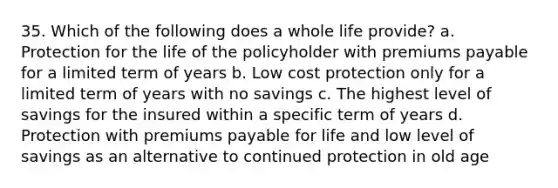 35. Which of the following does a whole life provide? a. Protection for the life of the policyholder with premiums payable for a limited term of years b. Low cost protection only for a limited term of years with no savings c. The highest level of savings for the insured within a specific term of years d. Protection with premiums payable for life and low level of savings as an alternative to continued protection in old age