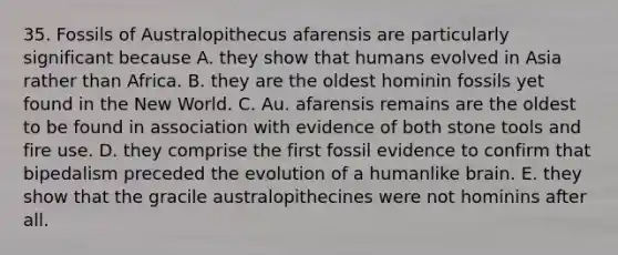 35. Fossils of Australopithecus afarensis are particularly significant because A. they show that humans evolved in Asia rather than Africa. B. they are the oldest hominin fossils yet found in the New World. C. Au. afarensis remains are the oldest to be found in association with evidence of both stone tools and fire use. D. they comprise the first fossil evidence to confirm that bipedalism preceded the evolution of a humanlike brain. E. they show that the gracile australopithecines were not hominins after all.