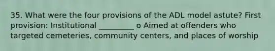 35. What were the four provisions of the ADL model astute? First provision: Institutional _________ o Aimed at offenders who targeted cemeteries, community centers, and places of worship