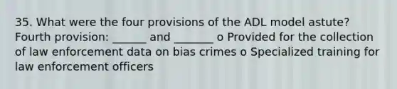 35. What were the four provisions of the ADL model astute? Fourth provision: ______ and _______ o Provided for the collection of law enforcement data on bias crimes o Specialized training for law enforcement officers