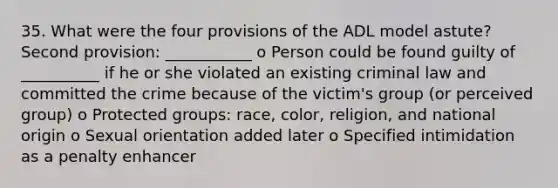 35. What were the four provisions of the ADL model astute? Second provision: ___________ o Person could be found guilty of __________ if he or she violated an existing criminal law and committed the crime because of the victim's group (or perceived group) o Protected groups: race, color, religion, and national origin o Sexual orientation added later o Specified intimidation as a penalty enhancer