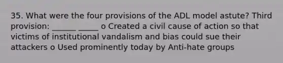 35. What were the four provisions of the ADL model astute? Third provision: ______ _____ o Created a civil cause of action so that victims of institutional vandalism and bias could sue their attackers o Used prominently today by Anti-hate groups