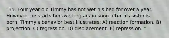 "35. Four-year-old Timmy has not wet his bed for over a year. However, he starts bed-wetting again soon after his sister is born. Timmy's behavior best illustrates: A) reaction formation. B) projection. C) regression. D) displacement. E) repression. "