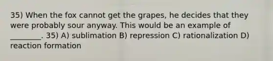 35) When the fox cannot get the grapes, he decides that they were probably sour anyway. This would be an example of ________. 35) A) sublimation B) repression C) rationalization D) reaction formation