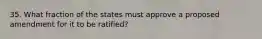 35. What fraction of the states must approve a proposed amendment for it to be ratified?